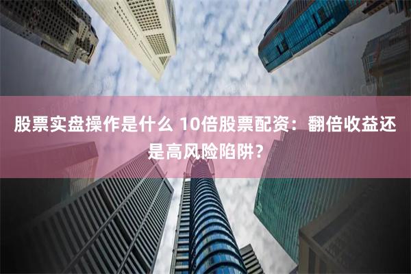 股票实盘操作是什么 10倍股票配资：翻倍收益还是高风险陷阱？