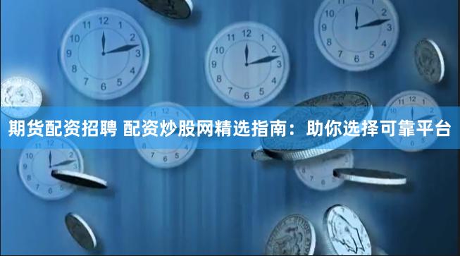 期货配资招聘 配资炒股网精选指南：助你选择可靠平台