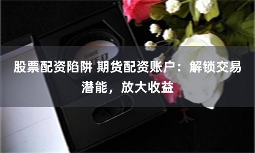 股票配资陷阱 期货配资账户：解锁交易潜能，放大收益