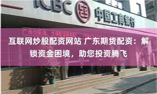 互联网炒股配资网站 广东期货配资：解锁资金困境，助您投资腾飞