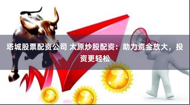 塔城股票配资公司 太原炒股配资：助力资金放大，投资更轻松