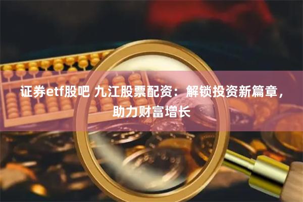 证券etf股吧 九江股票配资：解锁投资新篇章，助力财富增长