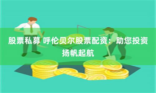 股票私募 呼伦贝尔股票配资：助您投资扬帆起航