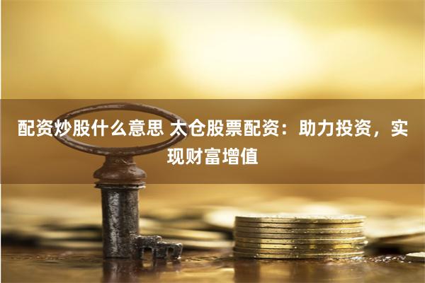 配资炒股什么意思 太仓股票配资：助力投资，实现财富增值