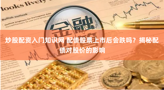 炒股配资入门知识网 配债股票上市后会跌吗？揭秘配债对股价的影响