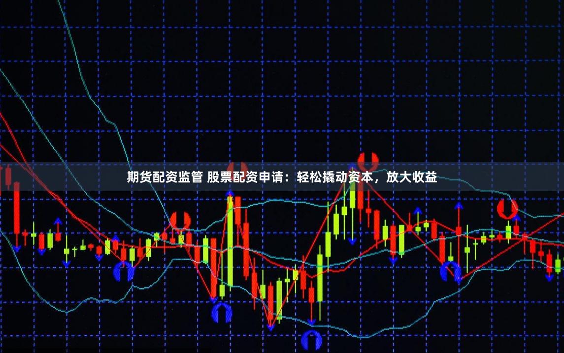 期货配资监管 股票配资申请：轻松撬动资本，放大收益