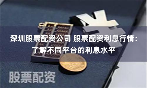 深圳股票配资公司 股票配资利息行情：了解不同平台的利息水平