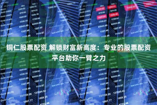 铜仁股票配资 解锁财富新高度：专业的股票配资平台助你一臂之力