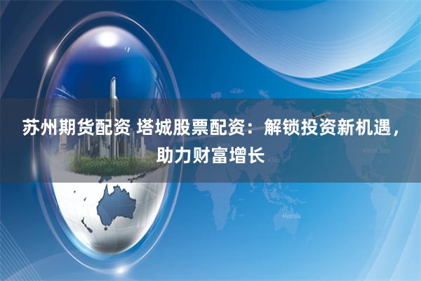 苏州期货配资 塔城股票配资：解锁投资新机遇，助力财富增长