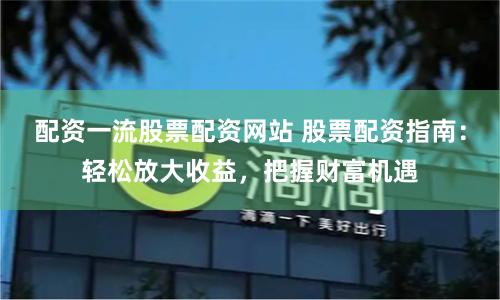 配资一流股票配资网站 股票配资指南：轻松放大收益，把握财富机遇