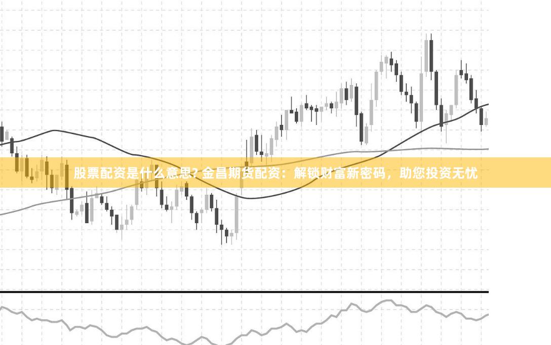 股票配资是什么意思? 金昌期货配资：解锁财富新密码，助您投资无忧