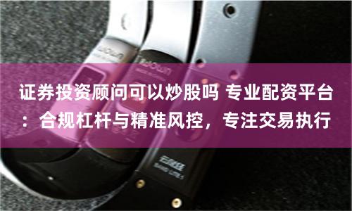 证券投资顾问可以炒股吗 专业配资平台：合规杠杆与精准风控，专注交易执行