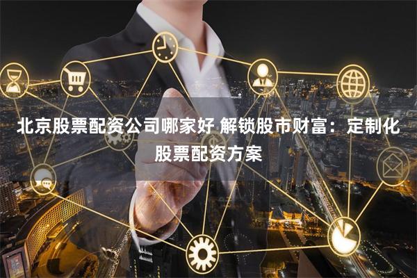 北京股票配资公司哪家好 解锁股市财富：定制化股票配资方案