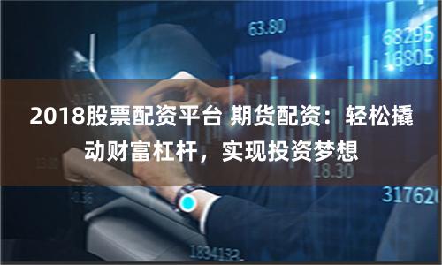 2018股票配资平台 期货配资：轻松撬动财富杠杆，实现投资梦想
